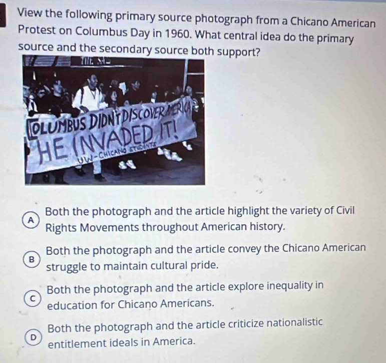 View the following primary source photograph from a Chicano American
Protest on Columbus Day in 1960. What central idea do the primary
source and the secondary source both support?
Both the photograph and the article highlight the variety of Civil
A
Rights Movements throughout American history.
Both the photograph and the article convey the Chicano American
B
struggle to maintain cultural pride.
Both the photograph and the article explore inequality in
C
education for Chicano Americans.
Both the photograph and the article criticize nationalistic
D
entitlement ideals in America.