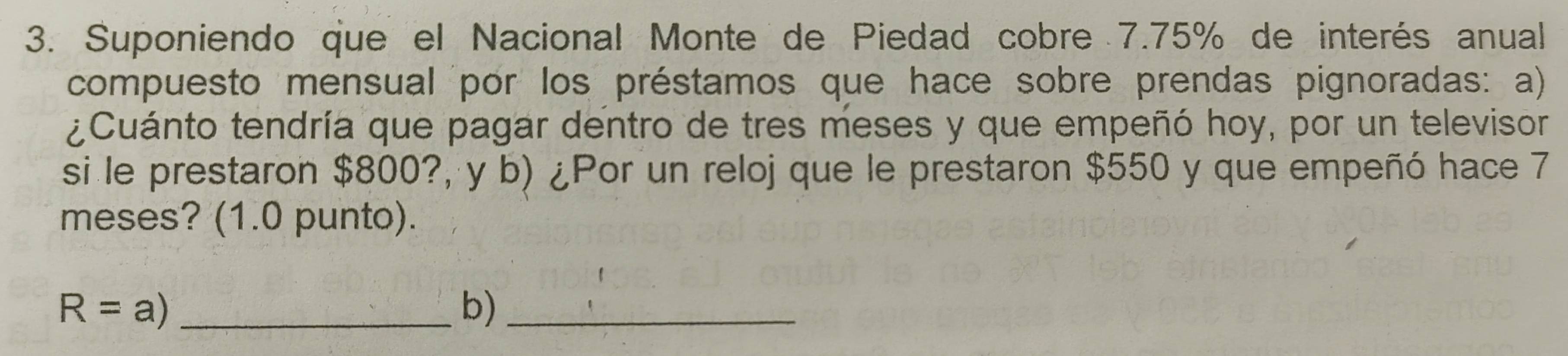 Suponiendo que el Nacional Monte de Piedad cobre 7.75% de interés anual 
compuesto mensual por los préstamos que hace sobre prendas pignoradas: a) 
¿Cuánto tendría que pagar dentro de tres meses y que empeñó hoy, por un televisor 
si le prestaron $800?, y b) ¿Por un reloj que le prestaron $550 y que empeñó hace 7
meses? (1.0 punto).
R=a) _ 
b)_