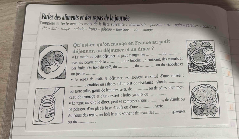 Parler des aliments et des repas de la journée 
Complète le texte avec les mots de la liste suivante : charcuterie - poisson - riz - pain - cérégles - confiture 
- thé − lait - soupe - salade - fruits - gâteau - boissons - vin - salade. 
Qu’est-ce qu’on mange en France au petit 
déjeuner, au déjeuner et au dîner ? 
Le matin au petit déjeuner on peut manger des _, du_ 
avec du beurre et de la _, une brioche, un croissant, des yaourts et 
des fruits. On boit du café, du_ , du _ou du chocolat et 
un jus de_ 
Le repas de midi, le déjeuner, est souvent constitué d'une entrée : 
_crudités ou salades ; d'un plat de résistance : viande,_ 
ou tarte salée, garni de légumes verts, de_ ou de pâtes, d'un mor- 
ceau de fromage et d'un dessert : fruits, yaourts ou_ 
Le repas du soir, le dîner, peut se composer d'une_ de viande ou 
de poisson, d'un plat à base d'œufs ou d'une _verte. 
Au cours des repas, on boit le plus souvent de l'eau, des _gazeuses 
ou du_ . .