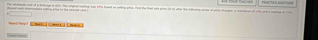 ASK YOUR TEACHER PRACTICE ANOTHER 
The wholesale cost of a birdcage is $55. The original markup was 44% based on selling price. Find the final sale price (in $) after the following series of price changes: a markdown of 14% and a markup of LM%
(Round each intermediate selling price to the nearest cent.)
$ □
Need Help? Rxad H Watch It Master It 
Submit Answer