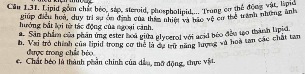 kiện thường.
Câu 1.31. Lipid gồm chất béo, sáp, steroid, phospholipid,... Trong cơ thể động vật, lipid
giúp điều hoà, duy trì sự ổn định của thân nhiệt và bảo vệ cơ thể tránh những ảnh
hưởng bất lợi từ tác động của ngoại cảnh.
a. Sản phẩm của phản ứng ester hoá giữa glycerol với acid béo đều tạo thành lipid.
b. Vai trò chính của lipid trong cơ thể là dự trữ năng lượng và hoà tan các chất tan
được trong chất béo.
c. Chất béo là thành phần chính của dầu, mỡ động, thực vật.