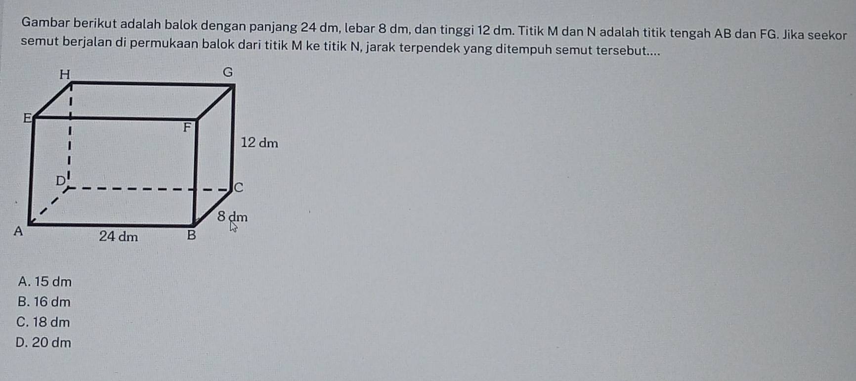 Gambar berikut adalah balok dengan panjang 24 dm, lebar 8 dm, dan tinggi 12 dm. Titik M dan N adalah titik tengah AB dan FG. Jika seekor
semut berjalan di permukaan balok dari titik M ke titik N, jarak terpendek yang ditempuh semut tersebut....
A. 15 dm
B. 16 dm
C. 18 dm
D. 20 dm