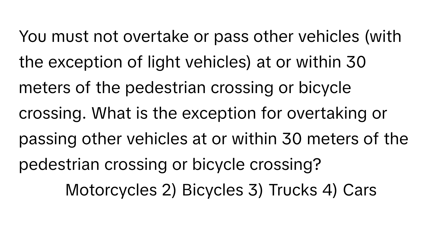 You must not overtake or pass other vehicles (with the exception of light vehicles) at or within 30 meters of the pedestrian crossing or bicycle crossing. What is the exception for overtaking or passing other vehicles at or within 30 meters of the pedestrian crossing or bicycle crossing?

1) Motorcycles 2) Bicycles 3) Trucks 4) Cars