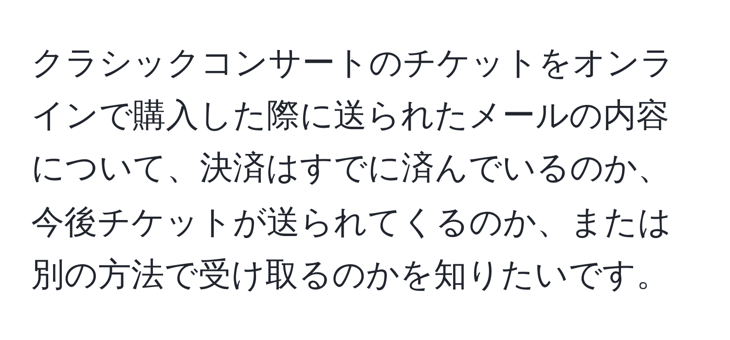 クラシックコンサートのチケットをオンラインで購入した際に送られたメールの内容について、決済はすでに済んでいるのか、今後チケットが送られてくるのか、または別の方法で受け取るのかを知りたいです。