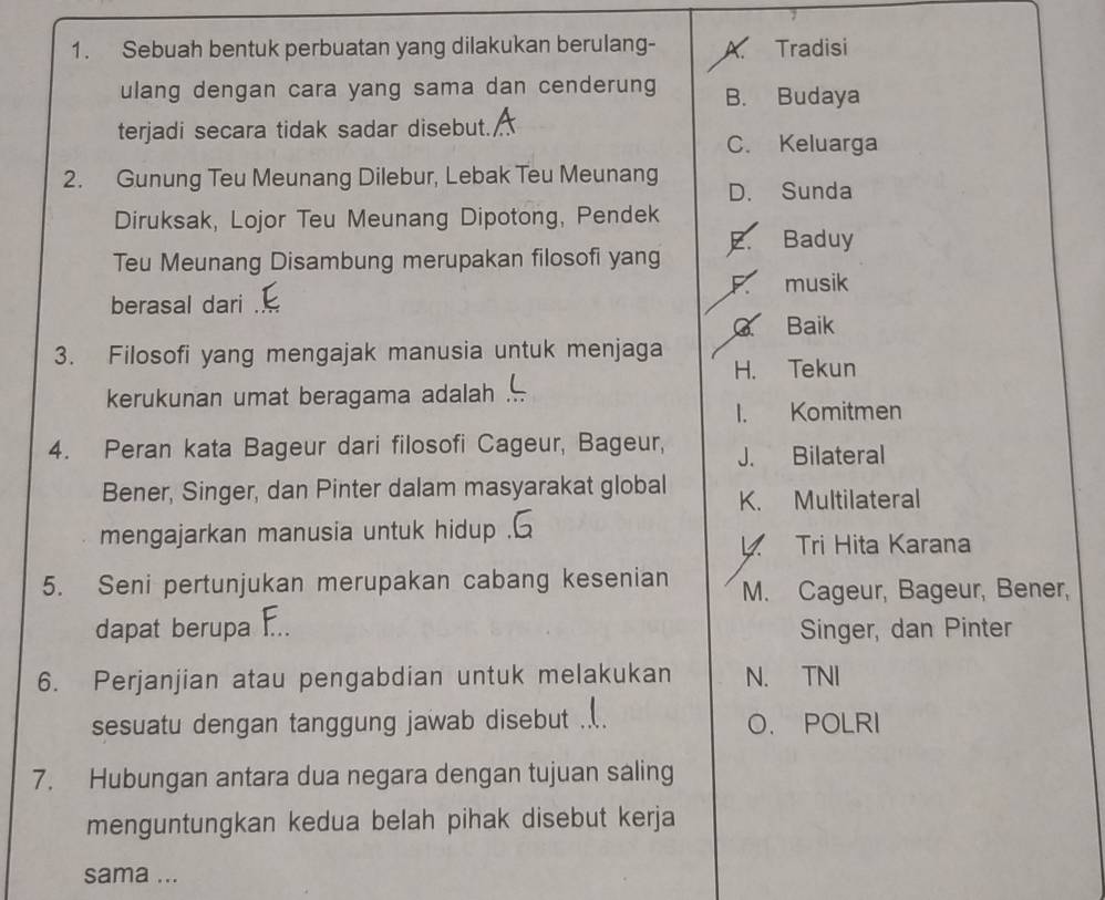 Sebuah bentuk perbuatan yang dilakukan berulang- A. Tradisi
ulang dengan cara yang sama dan cenderung B. Budaya
terjadi secara tidak sadar disebut. C. Keluarga
2. Gunung Teu Meunang Dilebur, Lebak Teu Meunang D. Sunda
Diruksak, Lojor Teu Meunang Dipotong, Pendek
E. Baduy
Teu Meunang Disambung merupakan filosofi yang
F musik
berasal dari .
Baik
3. Filosofi yang mengajak manusia untuk menjaga
H. Tekun
kerukunan umat beragama adalah
I. Komitmen
4. Peran kata Bageur dari filosofi Cageur, Bageur, J. Bilateral
Bener, Singer, dan Pinter dalam masyarakat global K. Multilateral
mengajarkan manusia untuk hidup .
4 Tri Hita Karana
5. Seni pertunjukan merupakan cabang kesenian M. Cageur, Bageur, Bener,
dapat berupa F.. Singer, dan Pinter
6. Perjanjian atau pengabdian untuk melakukan N. TNI
sesuatu dengan tanggung jawab disebut .... O. POLRI
7. Hubungan antara dua negara dengan tujuan saling
menguntungkan kedua belah pihak disebut kerja
sama ...