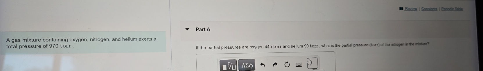 Review| Constants | Periodic Table 
Part A 
A gas mixture containing oxygen, nitrogen, and helium exerts a 
total pressure of 970 torr. 
lf the partial pressures are oxygen 445 torr and helium 90 torr , what is the partial pressure (torr) of the nitrogen in the mixture?
AΣφ