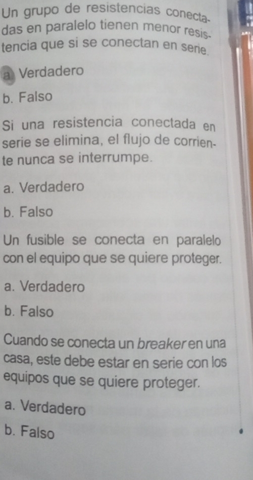 Un grupo de resistencias conecta-
das en paralelo tienen menor resis-
tencia que si se conectan en serie.
a Verdadero
b. Falso
Si una resistencia conectada en
serie se elimina, el flujo de corrien-
te nunca se interrumpe.
a. Verdadero
b. Falso
Un fusible se conecta en paralelo
con el equipo que se quiere proteger.
a. Verdadero
b. Falso
Cuando se conecta un breaker en una
casa, este debe estar en serie con los
equipos que se quiere proteger.
a. Verdadero
b. Falso