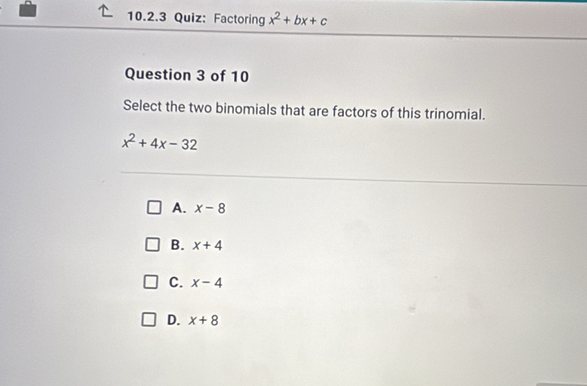 Factoring x^2+bx+c
Question 3 of 10
Select the two binomials that are factors of this trinomial.
x^2+4x-32
A. x-8
B. x+4
C. x-4
D. x+8