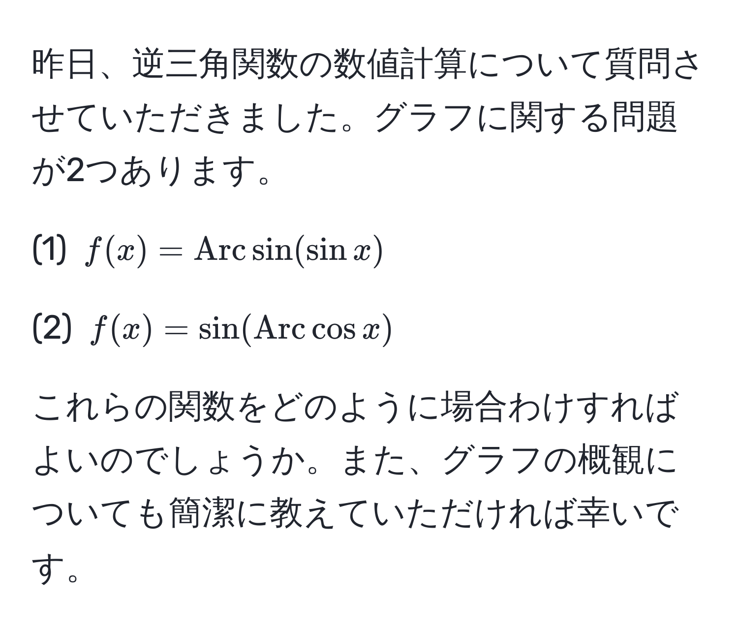 昨日、逆三角関数の数値計算について質問させていただきました。グラフに関する問題が2つあります。  

(1) $f(x) = Arcsin(sin x)$  

(2) $f(x) = sin(Arccos x)$  

これらの関数をどのように場合わけすればよいのでしょうか。また、グラフの概観についても簡潔に教えていただければ幸いです。