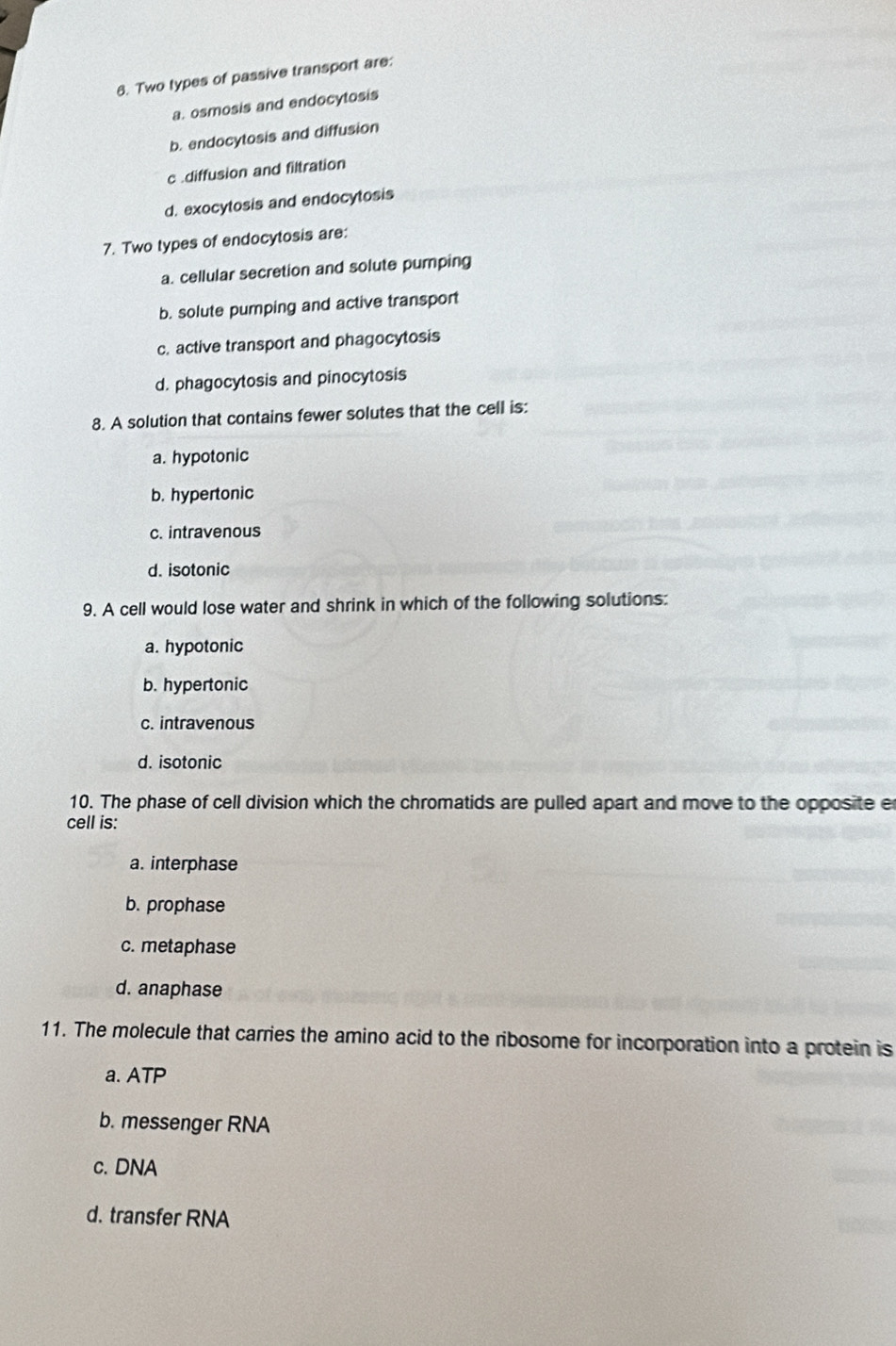 Two types of passive transport are:
a. osmosis and endocytosis
b. endocytosis and diffusion
c .diffusion and filtration
d. exocytosis and endocytosis
7. Two types of endocytosis are:
a. cellular secretion and solute pumping
b. solute pumping and active transport
c. active transport and phagocytosis
d. phagocytosis and pinocytosis
8. A solution that contains fewer solutes that the cell is:
a. hypotonic
b. hypertonic
c. intravenous
d. isotonic
9. A cell would lose water and shrink in which of the following solutions:
a. hypotonic
b. hypertonic
c. intravenous
d. isotonic
10. The phase of cell division which the chromatids are pulled apart and move to the opposite e
cell is:
a. interphase
b. prophase
c. metaphase
d. anaphase
11. The molecule that carries the amino acid to the ribosome for incorporation into a protein is
a. ATP
b. messenger RNA
c. DNA
d. transfer RNA