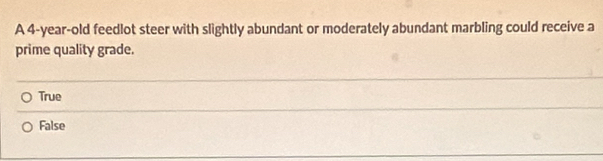 A 4-year-old feedlot steer with slightly abundant or moderately abundant marbling could receive a
prime quality grade.
True
False