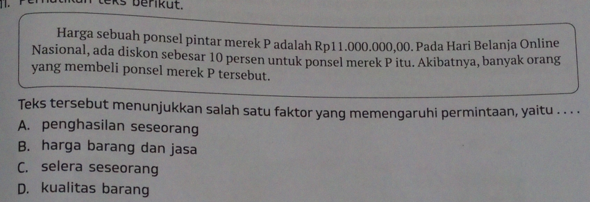 berik u t.
Harga sebuah ponsel pintar merek P adalah Rp11.000.000,00. Pada Hari Belanja Online
Nasional, ada diskon sebesar 10 persen untuk ponsel merek P itu. Akibatnya, banyak orang
yang membeli ponsel merek P tersebut.
Teks tersebut menunjukkan salah satu faktor yang memengaruhi permintaan, yaitu . . . .
A. penghasilan seseorang
B. harga barang dan jasa
C. selera seseorang
D. kualitas barang