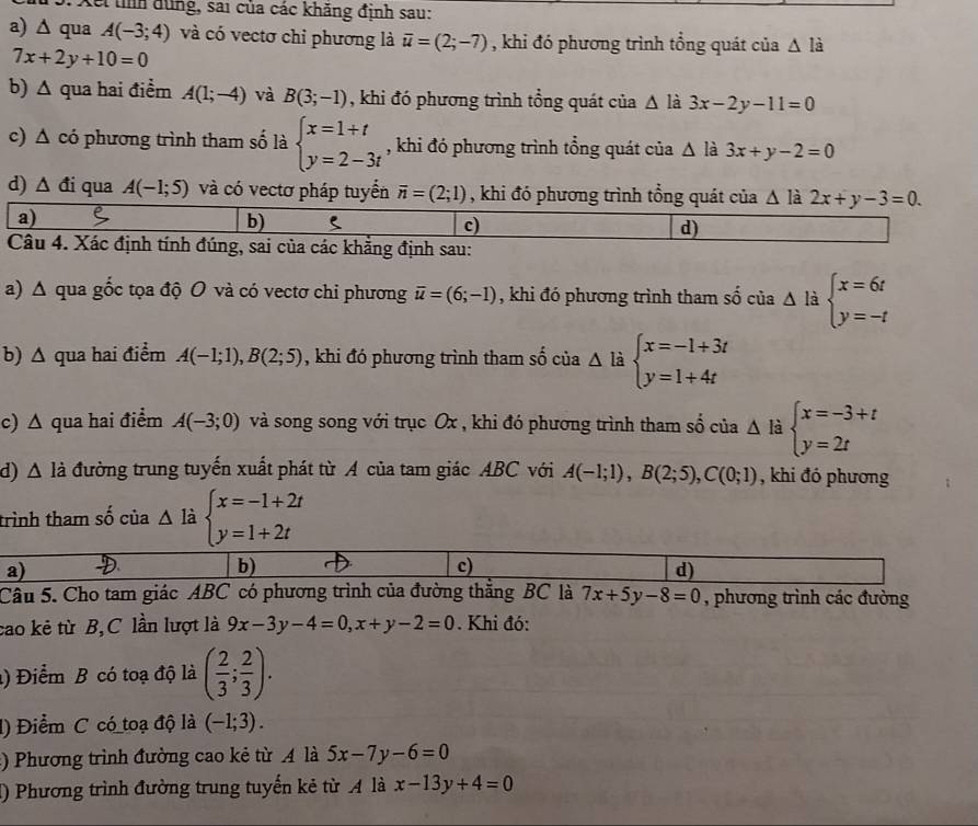 Xếi tình dùng, sai của các khăng định sau:
a) ∆ qua A(-3;4) và có vectơ chi phương là overline u=(2;-7) , khi đó phương trình tổng quát của △ lia
7x+2y+10=0
b) Δ qua hai điểm A(1;-4) và B(3;-1) , khi đó phương trình tổng quát của △ là 3x-2y-11=0
c) Δ có phương trình tham số là beginarrayl x=1+t y=2-3tendarray. , khi đó phương trình tổng quát của △ là 3x+y-2=0
d) △ di qua A(-1;5) và có vectơ pháp tuyển vector n=(2;1) , khi đó phương trình tổng quát của △ là 2x+y-3=0.
a)
b) 5 c) d)
Câu 4. Xác định tính đúng, sai của các khẳng định sau:
a) Δ qua gốc tọa độ O và có vectơ chi phương overline u=(6;-1) , khi đó phương trình tham số của △ l beginarrayl x=6t y=-tendarray.
b) Δ qua hai điểm A(-1;1),B(2;5) , khi đó phương trình tham số của △ l beginarrayl x=-1+3t y=1+4tendarray.
c) △ qua hai điểm A(-3;0) và song song với trục Ox , khi đó phương trình tham số của △ là beginarrayl x=-3+t y=2tendarray.
d) △ li o đường trung tuyến xuất phát từ A của tam giác ABC với A(-1;1),B(2;5),C(0;1) , khi đó phương
trình tham số của △ là beginarrayl x=-1+2t y=1+2tendarray.
a) D b) c) d)
Câu 5. Cho tam giác ABC có phương trình của đường thắng BC là 7x+5y-8=0 , phương trình các đường
cao kẻ từ B,C lần lượt là 9x-3y-4=0,x+y-2=0. Khi đó:
) Điểm B có toạ độ là ( 2/3 ; 2/3 ).
l) Điểm C có toạ độ là (-1;3).
:) Phương trình đường cao kẻ từ A là 5x-7y-6=0
() Phương trình đường trung tuyến kẻ từ A là x-13y+4=0