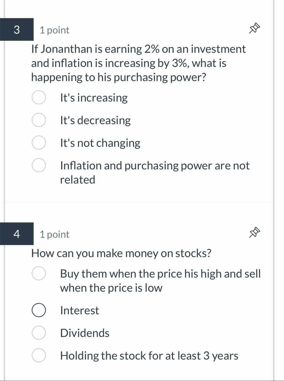 3 1 point
If Jonanthan is earning 2% on an investment
and inflation is increasing by 3%, what is
happening to his purchasing power?
It's increasing
It's decreasing
It's not changing
Inflation and purchasing power are not
related
4 1 point
How can you make money on stocks?
Buy them when the price his high and sell
when the price is low
Interest
Dividends
Holding the stock for at least 3 years