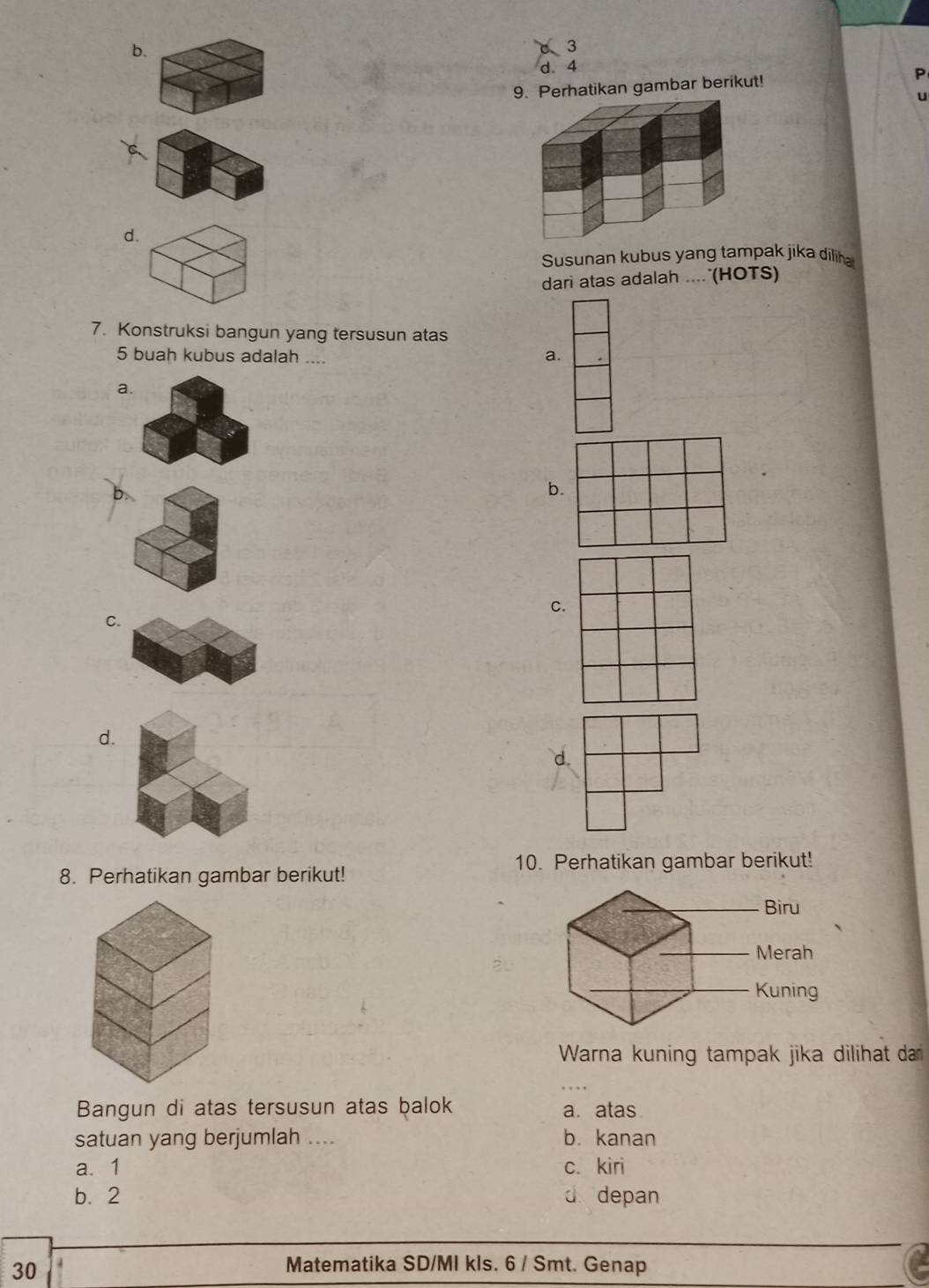 b.
a 3
d. 4
9. Perhatikan gambar berikut!
U
d.
Susunan kubus yang tampak jika diliha
dari atas adalah ....'(HOTS)
7. Konstruksi bangun yang tersusun atas
5 buah kubus adalah ....
a.
a.
b
C.
C.
d.
10. Perhatikan gambar berikut!
8. Perhatikan gambar berikut!
Biru
Merah
Kuning
Warna kuning tampak jika dilihat dar
Bangun di atas tersusun atas balok a. atas
satuan yang berjumlah .... b. kanan
a. 1 c. kiri
b. 2 d depan
30
Matematika SD/MI kls. 6 / Smt. Genap