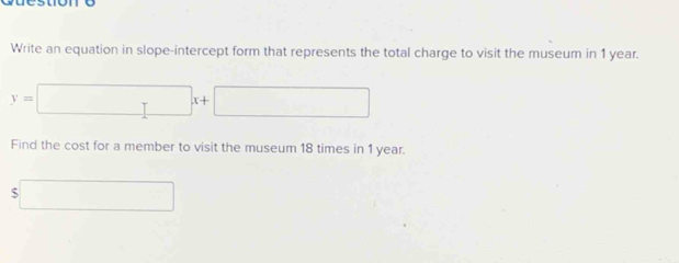 Write an equation in slope-intercept form that represents the total charge to visit the museum in 1 year.
y=□ x+□
Find the cost for a member to visit the museum 18 times in 1 year.
$□