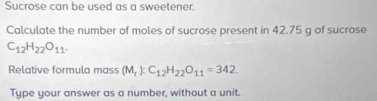 Sucrose can be used as a sweetener. 
Calculate the number of moles of sucrose present in 42.75 g of sucrose
C_12H_22O_11. 
Relative formula mass (M_r):C_12H_22O_11=342. 
Type your answer as a number, without a unit.