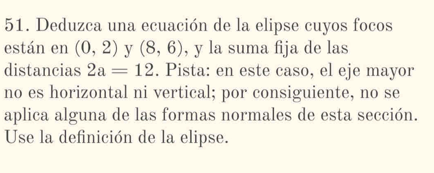 Deduzca una ecuación de la elipse cuyos focos 
están en (0,2) y (8,6) , y la suma fija de las 
distancias 2a=12. Pista: en este caso, el eje mayor 
no es horizontal ni vertical; por consiguiente, no se 
aplica alguna de las formas normales de esta sección. 
Use la definición de la elipse.