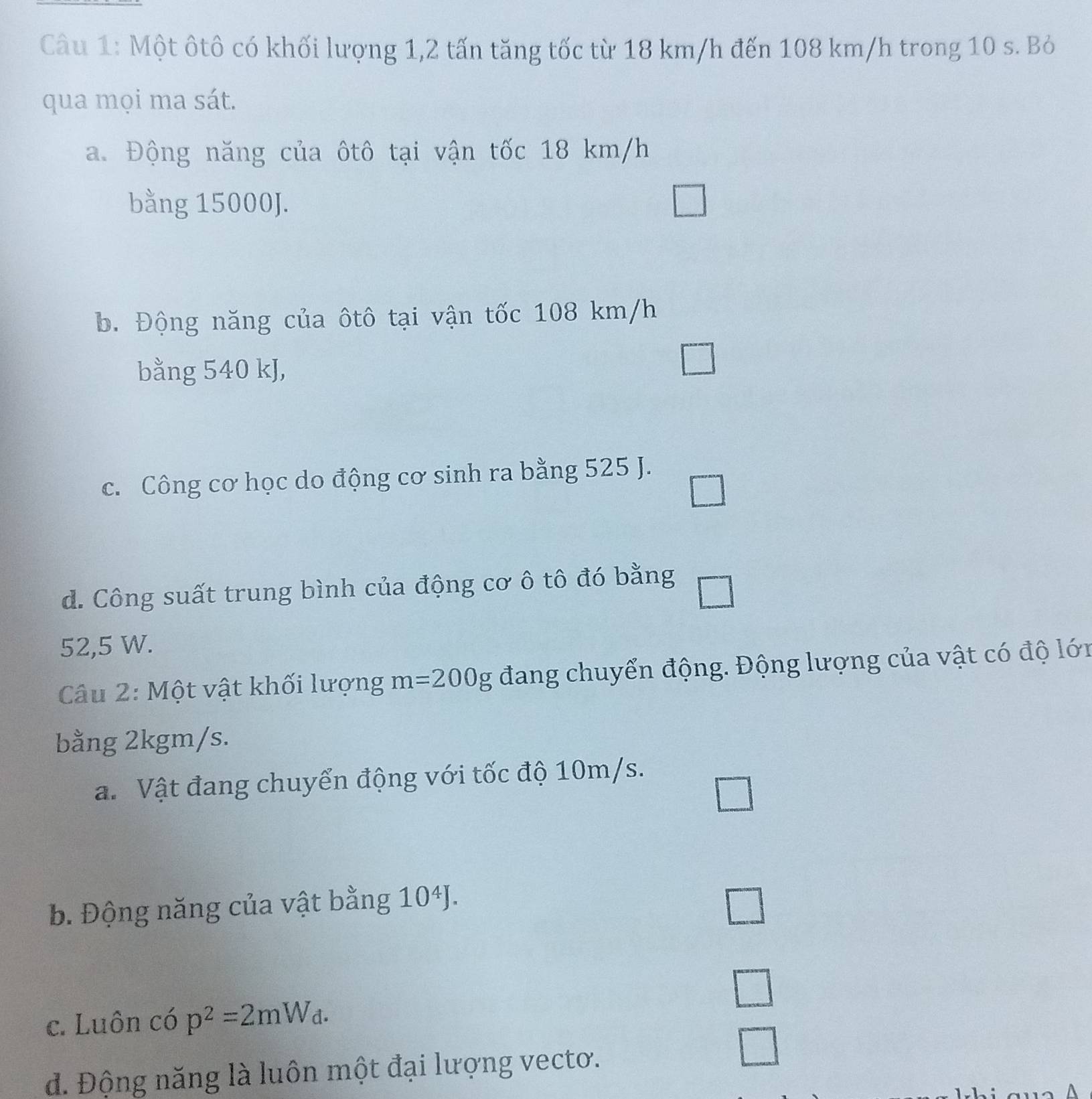 Một ôtô có khối lượng 1,2 tấn tăng tốc từ 18 km/h đến 108 km/h trong 10 s. Bỏ
qua mọi ma sát.
a. Động năng của ôtô tại vận tốc 18 km/h
bằng 15000J.
b. Động năng của ôtô tại vận tốc 108 km/h
bằng 540 kJ,
c. Công cơ học do động cơ sinh ra bằng 525 J.
_ 
d. Công suất trung bình của động cơ ô tô đó bằng
52,5 W.
Câu 2: Một vật khối lượng m=200g đang chuyển động. Động lượng của vật có độ lớn
bằng 2kgm/s.
a. Vật đang chuyển động với tốc độ 10m/s.
b. Động năng của vật bằng 10^4J. 
□
c. Luôn có p^2=2mW_d.
d. Động năng là luôn một đại lượng vectơ.
□