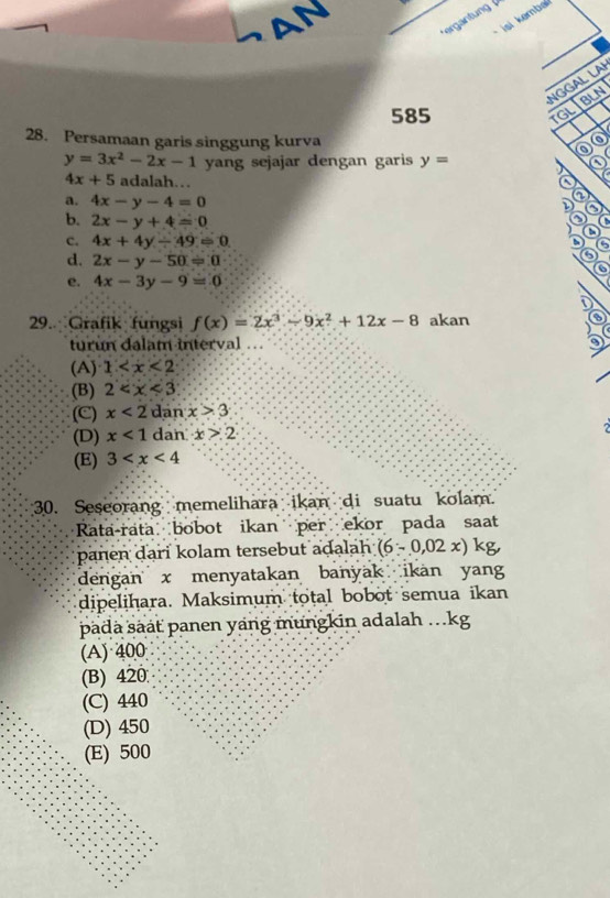 SAN
si emba
NGGAL LAI
585
TGL BLN
28. Persamaan garis singgung kurva
a
y=3x^2-2x-1 yang sejajar dengan garis y= 0
4x+5 adalah… o
a. 4x-y-4=0 D ②
b. 2x-y+4=0
C. 4x+4y/ 49=0
①④②
d. 2x-y-50=0
e. 4x-3y-9=0
29. Grafik fungsi f(x)=2x^3-9x^2+12x-8 akan
turun dalam interval
(A) 1
(B) 2
(C) x<2</tex> dan x>3
(D) x<1</tex> dan x>2
(E) 3
30. Seseorang memelihara ikan di suatu kolam.
Rata-rata bobot ikan per ekor pada saat
panen dari kolam tersebut adalah (6-0,02x)kg, 
dengan x menyatakan banyak ikan yang
dipelihara. Maksimum total bobot semua ikan
padä säát panen yang mungkin adalah ...kg
(A) 400
(B) 420
(C) 440
(D) 450
(E) 500