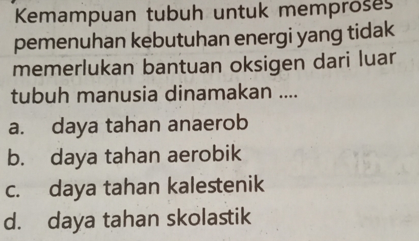 Kemampuan tubuh untuk memproses
pemenuhan kebutuhan energi yang tidak
memerlukan bantuan oksigen dari luar
tubuh manusia dinamakan ....
a. daya tahan anaerob
b. daya tahan aerobik
c. daya tahan kalestenik
d. daya tahan skolastik