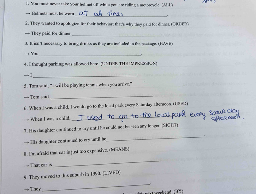 You must never take your helmet off while you are riding a motorcycle. (ALL) 
Helmets must be worn 
__. 
2. They wanted to apologize for their behavior: that’s why they paid for dinner. (ORDER) 
They paid for dinner_ 
3. It isn’t necessary to bring drinks as they are included in the package. (HAVE) 
You 
_. 
4. I thought parking was allowed here. (UNDER THE IMPRESSION) 
I_ 
. 
5. Tom said, “I will be playing tennis when you arrive.” 
Tom said _. 
6. When I was a child, I would go to the local park every Saturday afternoon. (USED) 

When I was a child, 
_ 
7. His daughter continued to cry until he could not be seen any longer. (SIGHT) 
His daughter continued to cry until he 
_ 
8. I'm afraid that car is just too expensive. (MEANS) 
That car is 
_ 
9. They moved to this suburb in 1990. (LIVED) 
They 
_ 
t next weekend. (BY)