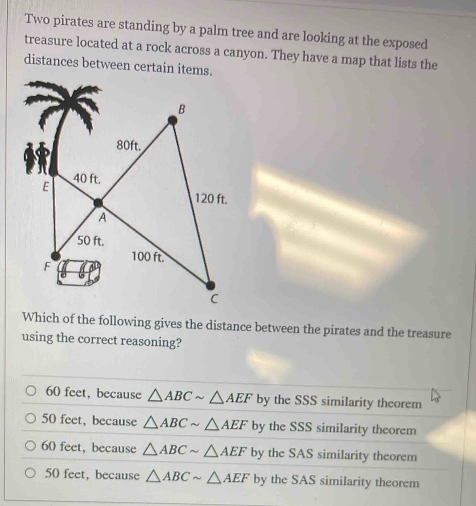 Two pirates are standing by a palm tree and are looking at the exposed
treasure located at a rock across a canyon. They have a map that lists the
distances between certain items.
Which of the following gives the distance between the pirates and the treasure
using the correct reasoning?
60 feet, because △ ABCsim △ AEF by the SSS similarity theorem
50 feet, because △ ABCsim △ AEF by the SSS similarity theorem
60 feet, because △ ABCsim △ AEF by the SAS similarity theorem
50 feet, because △ ABCsim △ AEF by the SAS similarity theorem