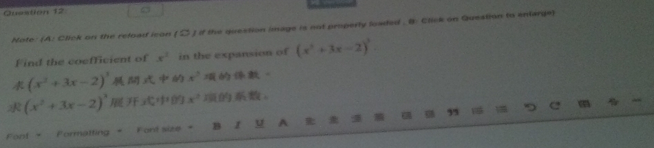 Guestion 12 
Note: (A: Click on the reload icon (D) if the question image is not properly leaded . B: Click on Question to enlarge) 
Find the coefficient of x^2 in the expansion of (x^2+3x-2)^3.
(x^2+3x-2)^3 x^3 。
(x^2+3x-2)^2 x^2 。 
Font + Formatting " Font size * B 1 u A