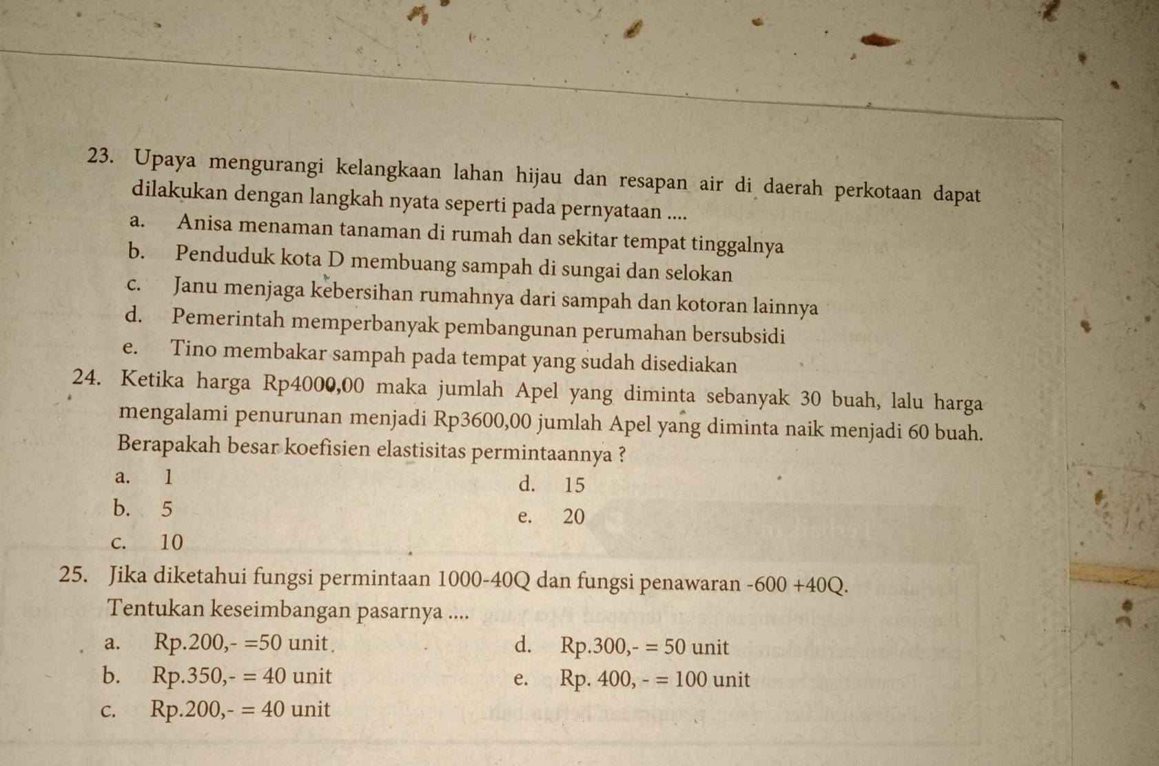 Upaya mengurangi kelangkaan lahan hijau dan resapan air di daerah perkotaan dapat
dilakukan dengan langkah nyata seperti pada pernyataan ....
a. Anisa menaman tanaman di rumah dan sekitar tempat tinggalnya
b. Penduduk kota D membuang sampah di sungai dan selokan
c. Janu menjaga kebersihan rumahnya dari sampah dan kotoran lainnya
d. Pemerintah memperbanyak pembangunan perumahan bersubsidi
e. Tino membakar sampah pada tempat yang sudah disediakan
24. Ketika harga Rp4000,00 maka jumlah Apel yang diminta sebanyak 30 buah, lalu harga
mengalami penurunan menjadi Rp3600,00 jumlah Apel yang diminta naik menjadi 60 buah.
Berapakah besar koefisien elastisitas permintaannya ?
a. l d. 15
b. 5 e. 20
c. 10
25. Jika diketahui fungsi permintaan 1000-40Q dan fungsi penawaran -600+40Q. 
Tentukan keseimbangan pasarnya ....
a. Rp.200, -=50unit. d. Rp.300, -=50 unit
b. Rp.350, -=40 unit e. Rp.400, -=100unit
C. Rp.200, -=40 unit