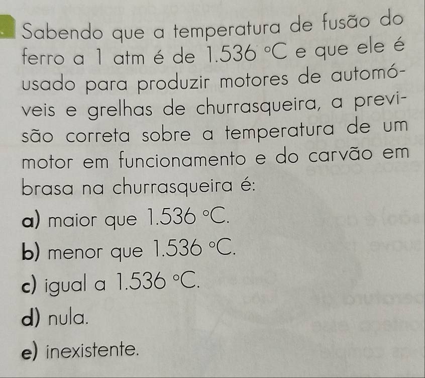 Sabendo que a temperatura de fusão do
ferro a 1 atm é de 1.536°C e que ele é
usado para produzir motores de automó-
veis e grelhas de churrasqueira, a previ-
são correta sobre a temperatura de um
motor em funcionamento e do carvão em
brasa na churrasqueira é:
a) maior que 1.536°C.
b) menor que 1.536°C.
c) igual a 1.536°C.
d) nula.
e) inexistente.