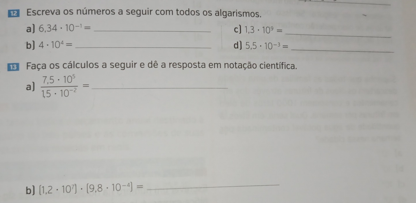 Escreva os números a seguir com todos os algarismos. 
_ 
a) 6,34· 10^(-1)= _c] 1,3· 10^9=
b] 4· 10^4= _d) 5,5· 10^(-3)=
_ 
e Faça os cálculos a seguir e dê a resposta em notação científica. 
a)  (7,5· 10^5)/1,5· 10^(-2) = _ 
b] (1,2· 10^7)· (9,8· 10^(-4))= _