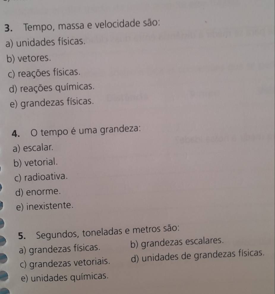 Tempo, massa e velocidade são:
a) unidades físicas.
b) vetores.
c) reações físicas.
d) reações químicas.
e) grandezas físicas.
4. O tempo é uma grandeza:
a) escalar.
b) vetorial.
c) radioativa.
d) enorme.
e) inexistente.
5. Segundos, toneladas e metros são:
a) grandezas físicas. b) grandezas escalares.
c) grandezas vetoriais. d) unidades de grandezas físicas.
e) unidades químicas.