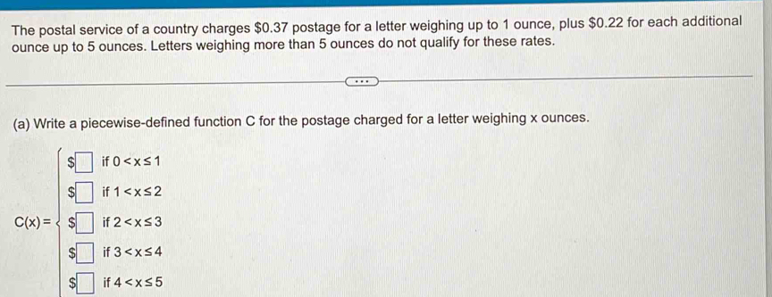 The postal service of a country charges $0.37 postage for a letter weighing up to 1 ounce, plus $0.22 for each additional 
ounce up to 5 ounces. Letters weighing more than 5 ounces do not qualify for these rates. 
(a) Write a piecewise-defined function C for the postage charged for a letter weighing x ounces.
beginarrayr [x],thex>  x/x , t=1 , t≥ x<2  x/x , t≥ x=4  x/x -t^(t+4) frac t-1, t=