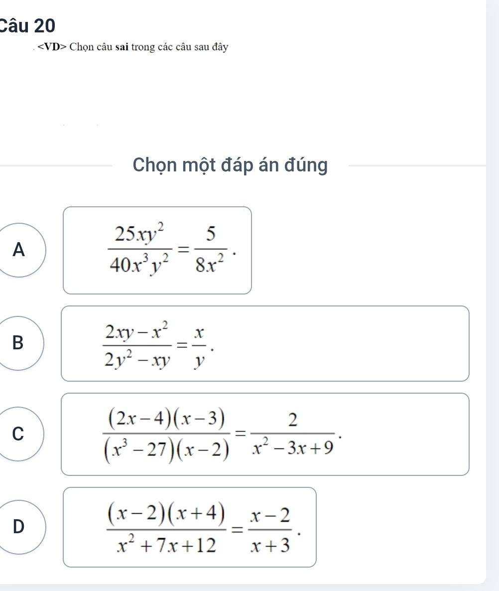 Chọn câu sai trong các câu sau đây
Chọn một đáp án đúng
A
 25xy^2/40x^3y^2 = 5/8x^2 .
B
 (2xy-x^2)/2y^2-xy = x/y .
C
 ((2x-4)(x-3))/(x^3-27)(x-2) = 2/x^2-3x+9 .
D
 ((x-2)(x+4))/x^2+7x+12 = (x-2)/x+3 .