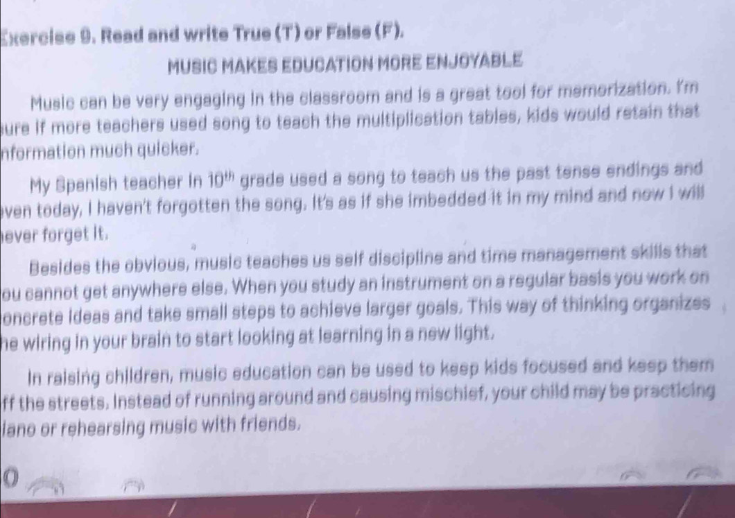 Read and write True (T) or False (F). 
MUSIC MAKES EDUCATION MORE ENJOYABLE 
Music can be very engaging in the classroom and is a great tool for memorization. I'm 
sure if more teachers used song to teach the multiplication tables, kids would retain that 
nformation much quicker. 
My Spanish teacher in 10^(th) grade used a song to teach us the past tense endings and 
even today, I haven't forgotten the song. It's as if she imbedded it in my mind and now I willl 
ever forget it. 
Besides the obvious, music teaches us self discipline and time management skills that 
you cannot get anywhere else. When you study an instrument on a regular basis you work on 
oncrete Ideas and take small steps to achieve larger goals. This way of thinking organizes 
he wiring in your brain to start looking at learning in a new light. 
In raising children, music education can be used to keep kids focused and keep them 
off the streets. Instead of running around and causing mischief, your child may be practicing 
iano or rehearsing music with friends. 
O