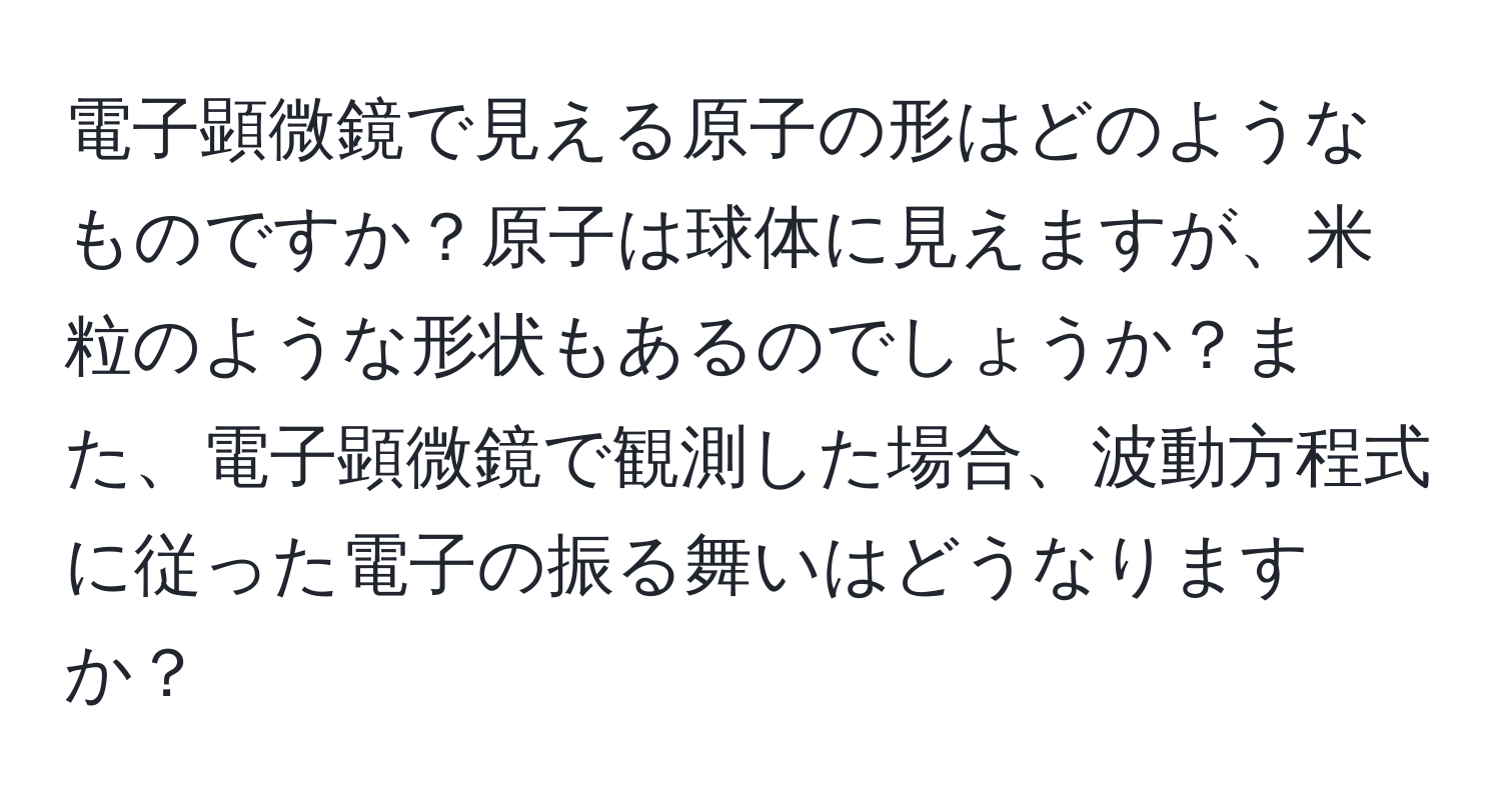 電子顕微鏡で見える原子の形はどのようなものですか？原子は球体に見えますが、米粒のような形状もあるのでしょうか？また、電子顕微鏡で観測した場合、波動方程式に従った電子の振る舞いはどうなりますか？