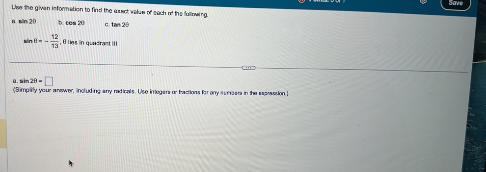 Save 
Use the given information to find the exact value of each of the following. 
Q sin 2θ b. cos 2θ C. tan 2θ
sin θ =- 12/13  , θ lies in quadrant III 
a. sin 2θ =□
(Simplify your answer, including any radicals. Use integers or fractions for any numbers in the expression.)