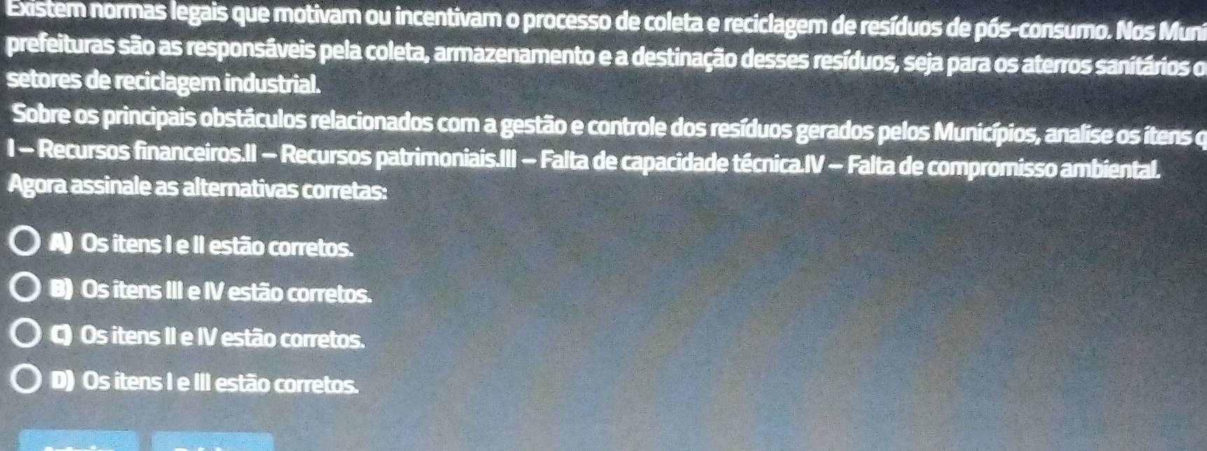 Existem normas legais que motivam ou incentivam o processo de coleta e reciclagem de resíduos de pós-consumo. Nos Mun
prefeituras são as responsáveis pela coleta, armazenamento e a destinação desses resíduos, seja para os aterros sanitários o
setores de reciclager industrial.
Sobre os principais obstáculos relacionados com a gestão e controle dos resíduos gerados pelos Municípios, analise os ítens o
I - Recursos financeiros.II − Recursos patrimoniais.III − Falta de capacidade técnica.IV - Falta de compromisso ambiental.
Agora assinale as alternativas corretas:
A) Os itens I e II estão corretos.
B) Os itens III e IV estão corretos.
C) Os itens II e IV estão corretos.
D) Os itens I e III estão corretos.