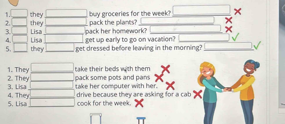 they _buy groceries for the week?_ 
X 
2. _they _pack the plants?_ 
3._ Lisa _pack her homework?_ 
4. _Lisa _get up early to go on vacation?_ 
5. _they _get dressed before leaving in the morning?_ 
1. They _take their beds with them 
2. They _pack some pots and pans 
3. Lisa _take her computer with her. 
4. They _drive because they are asking for a cab 
5. Lisa _cook for the week.