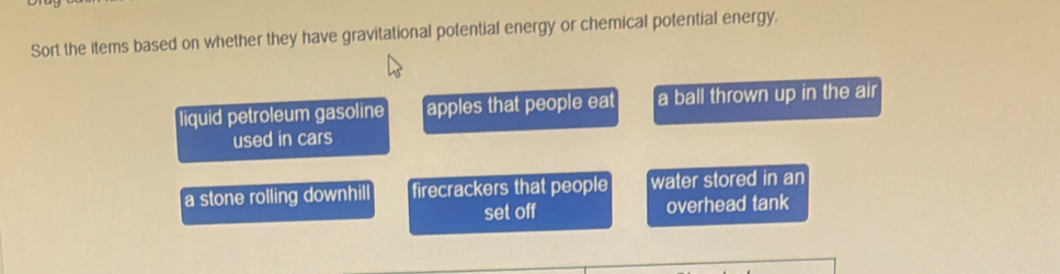 Sort the items based on whether they have gravitational potential energy or chemical potential energy.
liquid petroleum gasoline apples that people eat a ball thrown up in the air
used in cars
a stone rolling downhil firecrackers that people water stored in an
set off overhead tank