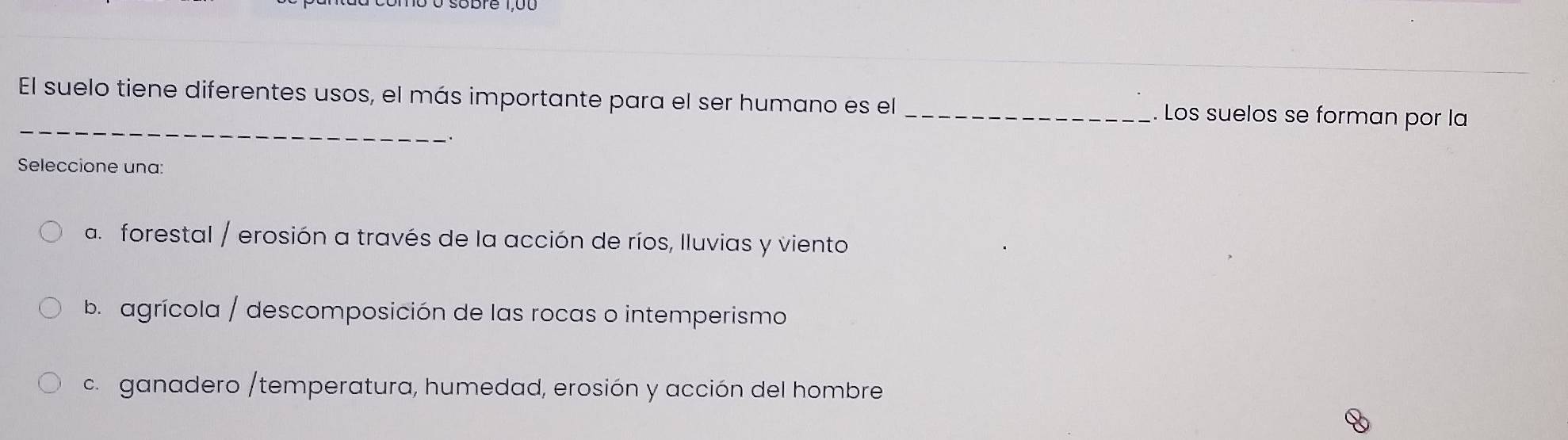 El suelo tiene diferentes usos, el más importante para el ser humano es el _. Los suelos se forman por la
Seleccione una:
a. forestal / erosión a través de la acción de ríos, Iluvias y viento
b agrícola / descomposición de las rocas o intemperismo
c ganadero /temperatura, humedad, erosión y acción del hombre