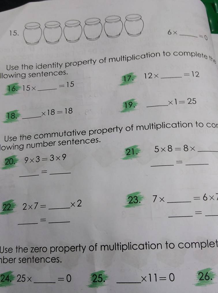 6* _  =0
Use the identity property of multiplication to complete the 
llowing sentences. 
17. 12* _  =12
16. 15* _  =15
19. 
18. _ * 18=18 _ * 1=25
Use the commutative property of multiplication to cor 
lowing number sentences. 
21. 
20. 9* 3=3* 9 _ 5* 8=8* __ 
= 
_=_ 
23. 
22. 2* 7= _ * 2 7* _  =6* 7
_=_ 
_=_ 
Use the zero property of multiplication to complet 
ber sentences. 
24. 25* _  =0 25. _ * 11=0 26.