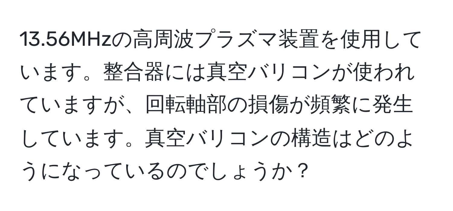 13.56MHzの高周波プラズマ装置を使用しています。整合器には真空バリコンが使われていますが、回転軸部の損傷が頻繁に発生しています。真空バリコンの構造はどのようになっているのでしょうか？