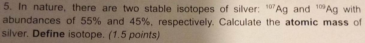 In nature, there are two stable isotopes of silver: ^107Ag and^(109)Ag with 
abundances of 55% and 45%, respectively. Calculate the atomic mass of 
silver. Define isotope. (1.5 points)