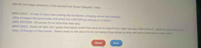 Identily the stage directions in this excerpt from Susan Glaspell's Trirles. 
MRS HALE: I'd hate to have men coming into my kitchen, snooping around and ustrising. 
(She arranges the pans under sink which the LAWYER had shoved out of place) 
MRS PETERS: Of course it's no more than their duly. 
MRS HALE: Duty's all right, but I guess that deputy sherff that came out to make the fire might have got a litte of the on gaver the rater atest i st 
Wish I'd thought of that sooner. Seems mean to talk about her for not having things slicked up when she had to come away in sus a hem 
Reset Nost