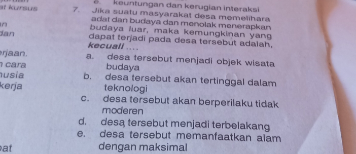 keuntungan dan kerugian interaksi
at kursus 7. Jika suatu masyarakat desa memelihara
adat dan budaya dan menolak menerapkan
in
budaya luar, maka kemungkinan yang
dan dapat terjadi pada desa tersebut adalah,
kecuali ... .
r jaan. a. desa tersebut menjadi objek wisata
cara budaya
usia b. desa tersebut akan tertinggal dalam
kerja teknologi
c. desa tersebut akan berperilaku tidak
moderen
d. desa tersebut menjadi terbelakang
e. desa tersebut memanfaatkan alam
at dengan maksimal