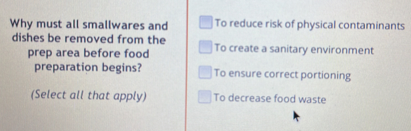 Why must all smallwares and To reduce risk of physical contaminants
dishes be removed from the To create a sanitary environment
prep area before food
preparation begins? To ensure correct portioning
(Select all that apply) To decrease food waste