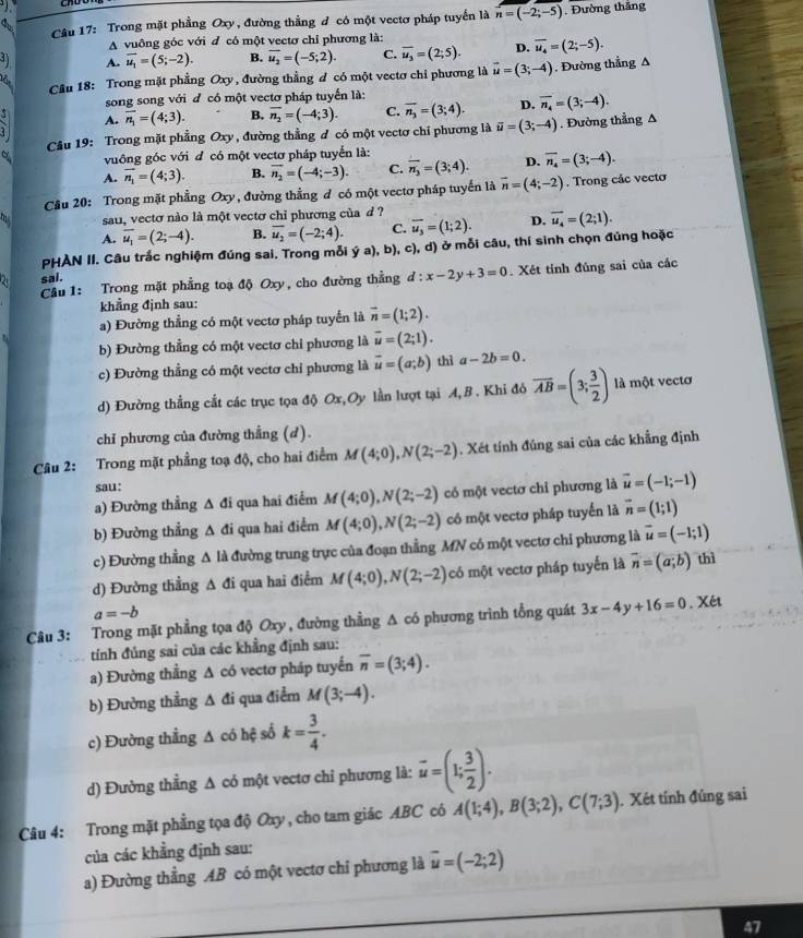 Cầu 17: Trong mặt phẳng Oxy, đường thẳng đ có một vectơ pháp tuyển là overline n=(-2;-5). Đường thăng
A vuông góc với d có một vectơ chỉ phương là:
A. overline u_1=(5;-2). B. overline u_2=(-5;2). C. overline u_3=(2;5). D. overline u_4=(2;-5).
Cầu 18: Trong mặt phẳng Oxy, đường thẳng đ có một vectơ chi phương là vector u=(3;-4). Đường thẳng A
song song với đ có một vectơ pháp tuyến là:
5^5 A. vector n_1=(4;3). B. vector n_2=(-4;3). C. overline n_3=(3;4). D. overline n_4=(3;-4).
Câu 19: Trong mặt phẳng Oxy, đường thẳng đ có một vectơ chỉ phương là vector u=(3;-4). Đường thẳng A
vuông góc với đ có một vectơ pháp tuyển là:
A. vector n_1=(4;3). B. overline n_2=(-4;-3). C. overline n_3=(3;4). D. overline n_4=(3;-4).
Cầu 20: Trong mặt phẳng Oxy, đường thẳng đ có một vectơ pháp tuyến là vector n=(4;-2). Trong các vecto
sau, vectơ nào là một vectơ chi phương của d ?
A. overline u_1=(2;-4). B. overline u_2=(-2;4). C. overline u_3=(1;2). D. overline u_4=(2;1).
PHAN II. Câu trắc nghiệm đúng sai. Trong mỗi ý a), b), c), d) ở mỗi câu, thí sinh chọn đủng hoặc
sai.
Câu 1: Trong mặt phẳng toạ độ Oxy, cho đường thẳng d:x-2y+3=0. Xét tính đúng sai của các
khẳng định sau:
a) Đường thẳng có một vectơ pháp tuyển là vector n=(1;2).
b) Đường thẳng có một vectơ chỉ phương là overline u=(2;1).
c) Đường thẳng có một vectơ chỉ phương là vector u=(a;b) thì a-2b=0.
d) Đường thẳng cắt các trục tọa độ Ox,Oy lần lượt tại A, B . Khi đô overline AB=(3; 3/2 ) là một vectơ
chỉ phương của đường thẳng (d).
Câu 2: Trong mặt phẳng toạ độ, cho hai điểm M(4;0),N(2;-2). Xét tính đúng sai của các khẳng định
sau:
a) Đường thẳng Δ đi qua hai điểm M(4;0),N(2;-2) có một vectơ chỉ phương là vector u=(-1;-1)
b) Đường thẳng A đi qua hai điểm M(4;0),N(2;-2) có một vectơ pháp tuyển là vector n=(1;1)
c) Đường thằng Δ là đường trung trực của đoạn thẳng MN có một vectơ chi phương là vector u=(-1;1)
d) Đường thẳng A đi qua hai điểm M(4;0),N(2;-2) có một vectơ pháp tuyến là vector n=(a;b) thì
a=-b
Câu 3: Trong mặt phẳng tọa độ Oxy, đường thẳng Δ có phương trình tổng quát 3x-4y+16=0. Xét
tính đúng sai của các khẳng định sau:
a) Đường thẳng A có vectơ pháp tuyến overline n=(3;4).
b) Đường thẳng A đi qua điểm M(3;-4).
c) Đường thẳng A có hệ số k= 3/4 .
d) Đường thẳng Δ có một vectơ chỉ phương là: vector u=(1; 3/2 ).
Câu 4: Trong mặt phẳng tọa độ Oxy , cho tam giác ABC có A(1;4),B(3;2),C(7;3). Xét tính đủng sai
của các khẳng định sau:
a) Đường thẳng AB có một vectơ chỉ phương là vector u=(-2;2)