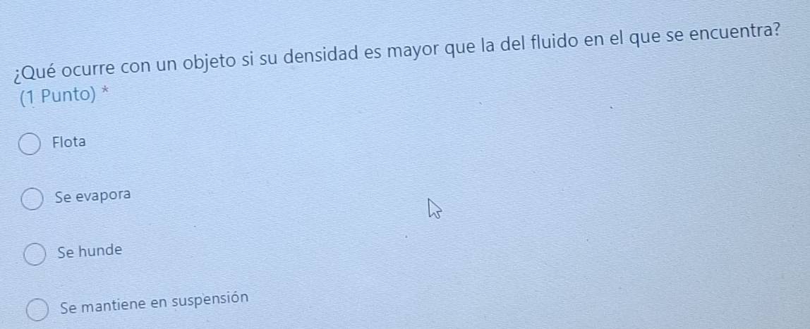 ¿Qué ocurre con un objeto si su densidad es mayor que la del fluido en el que se encuentra?
(1 Punto) *
Flota
Se evapora
Se hunde
Se mantiene en suspensión