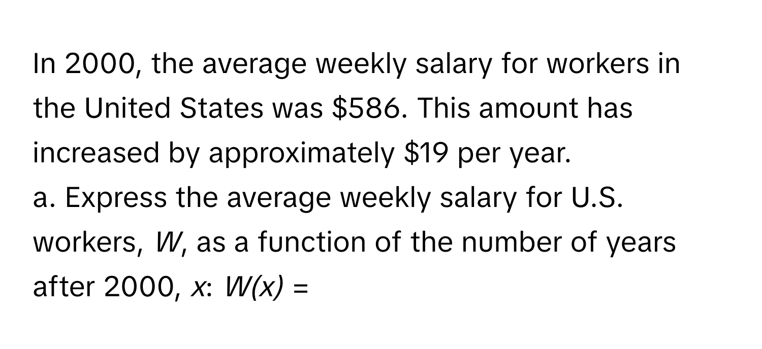 In 2000, the average weekly salary for workers in the United States was $586. This amount has increased by approximately $19 per year. 
a. Express the average weekly salary for U.S. workers, *W*, as a function of the number of years after 2000, *x*: *W(x)* =